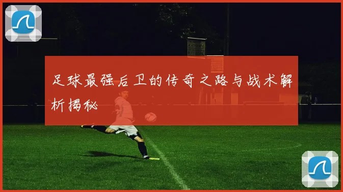 足球最强后卫的传奇之路与战术解析揭秘