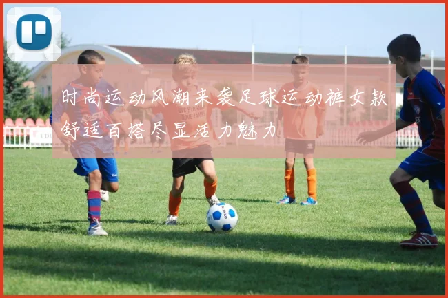 时尚运动风潮来袭足球运动裤女款舒适百搭尽显活力魅力