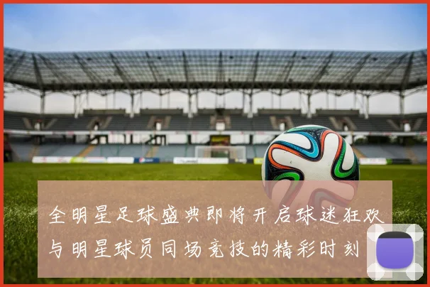 全明星足球盛典即将开启球迷狂欢与明星球员同场竞技的精彩时刻