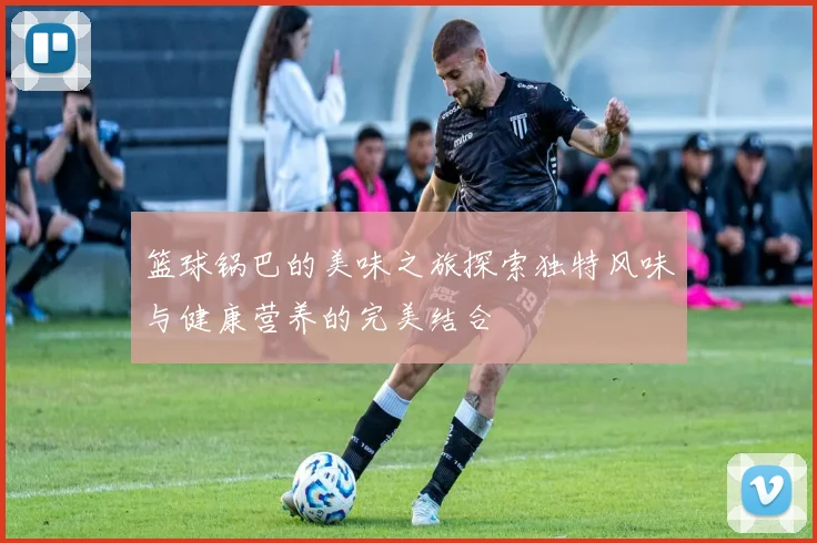 篮球锅巴的美味之旅探索独特风味与健康营养的完美结合