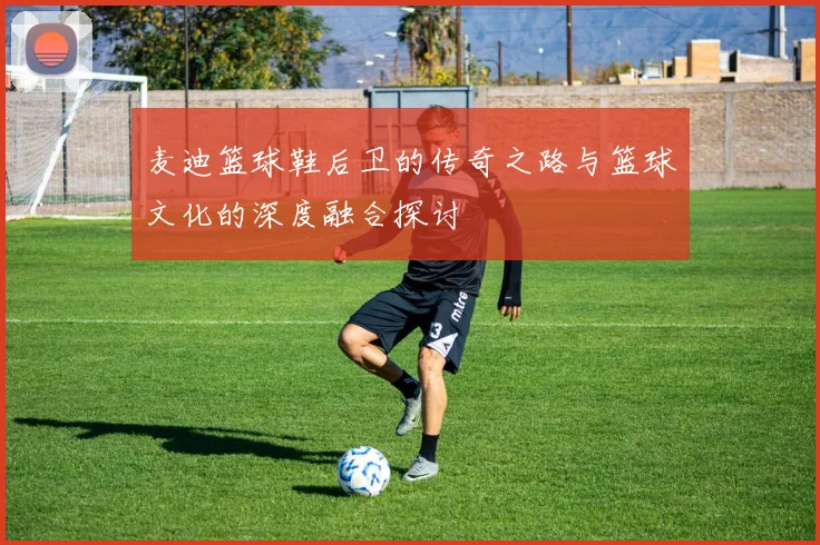 麦迪篮球鞋后卫的传奇之路与篮球文化的深度融合探讨