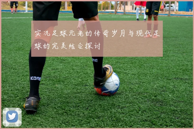实况足球元老的传奇岁月与现代足球的完美结合探讨