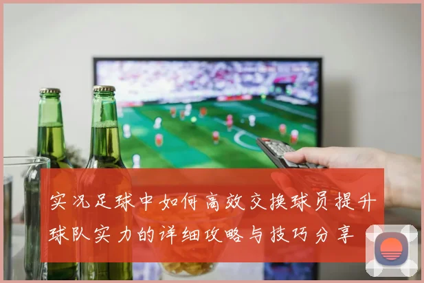 实况足球中如何高效交换球员提升球队实力的详细攻略与技巧分享